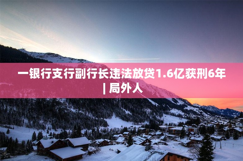 一银行支行副行长违法放贷1.6亿获刑6年 | 局外人