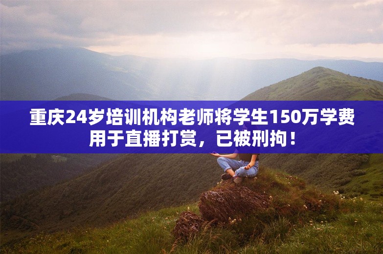 重庆24岁培训机构老师将学生150万学费用于直播打赏，已被刑拘！