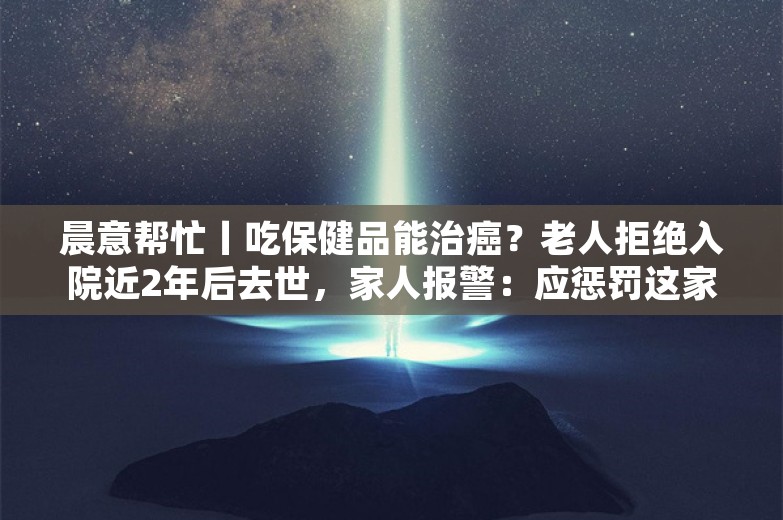 晨意帮忙丨吃保健品能治癌？老人拒绝入院近2年后去世，家人报警：应惩罚这家养生馆！