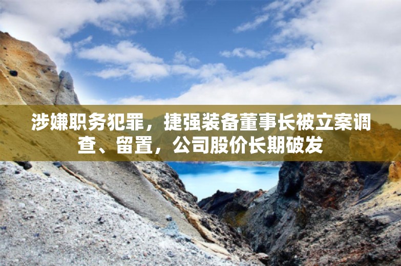 涉嫌职务犯罪，捷强装备董事长被立案调查、留置，公司股价长期破发