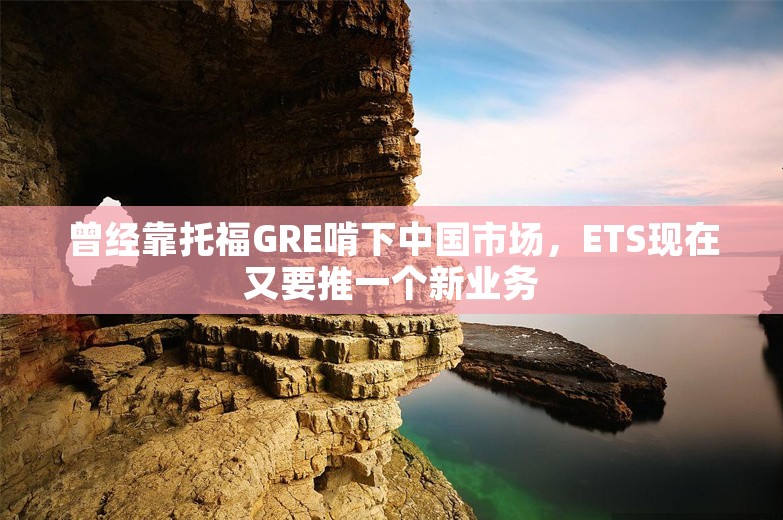 曾经靠托福GRE啃下中国市场，ETS现在又要推一个新业务