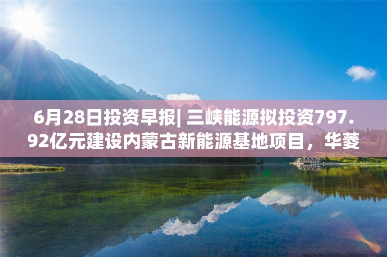 6月28日投资早报| 三峡能源拟投资797.92亿元建设内蒙古新能源基地项目，华菱精工股东捷登零碳拟增持7.5%-9%公司股份，时空科技参股的时空智游公司无人工智能相关业务储备