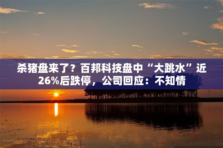 杀猪盘来了？百邦科技盘中“大跳水”近26%后跌停，公司回应：不知情