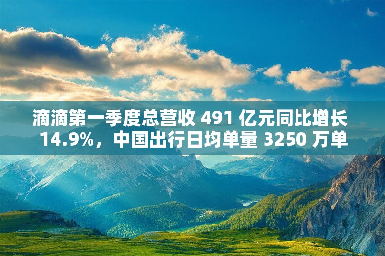 滴滴第一季度总营收 491 亿元同比增长 14.9%，中国出行日均单量 3250 万单