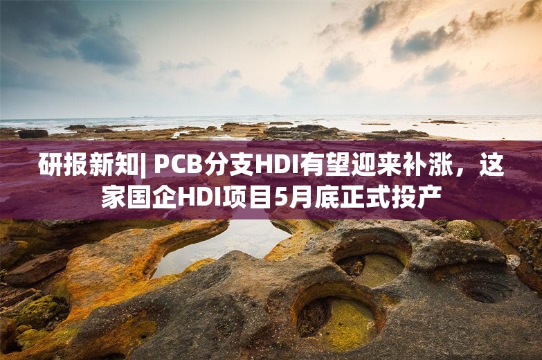 研报新知| PCB分支HDI有望迎来补涨，这家国企HDI项目5月底正式投产