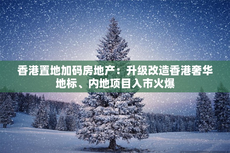 香港置地加码房地产：升级改造香港奢华地标、内地项目入市火爆