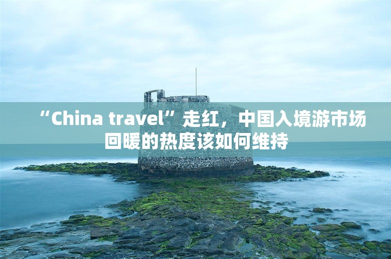 “China travel”走红，中国入境游市场回暖的热度该如何维持