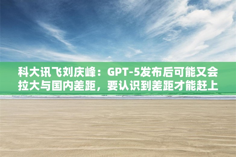 科大讯飞刘庆峰：GPT-5发布后可能又会拉大与国内差距，要认识到差距才能赶上