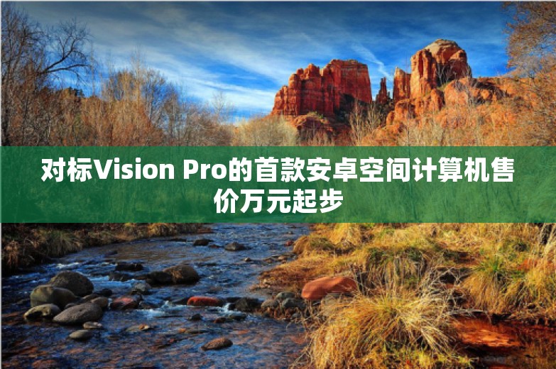 对标Vision Pro的首款安卓空间计算机售价万元起步