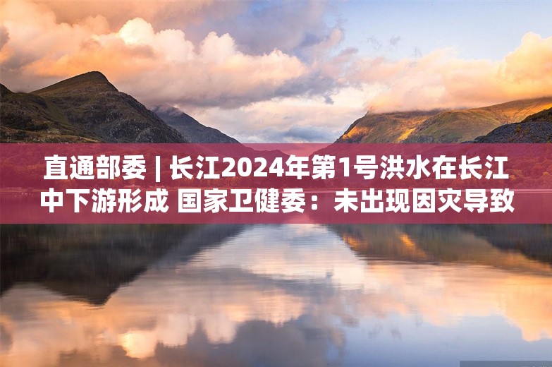 直通部委 | 长江2024年第1号洪水在长江中下游形成 国家卫健委：未出现因灾导致的传染病疫情和突发公共卫生事件