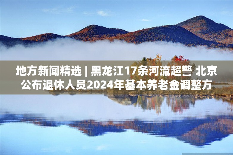 地方新闻精选 | 黑龙江17条河流超警 北京公布退休人员2024年基本养老金调整方案