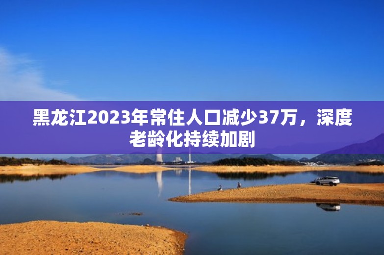 黑龙江2023年常住人口减少37万，深度老龄化持续加剧