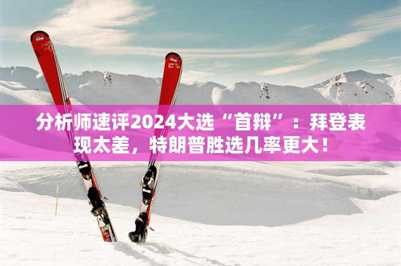 分析师速评2024大选“首辩”：拜登表现太差，特朗普胜选几率更大！