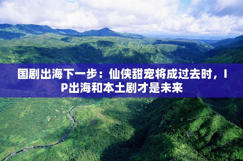 国剧出海下一步：仙侠甜宠将成过去时，IP出海和本土剧才是未来