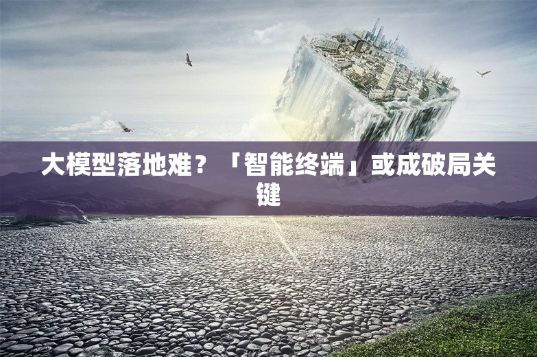 大模型落地难？「智能终端」或成破局关键