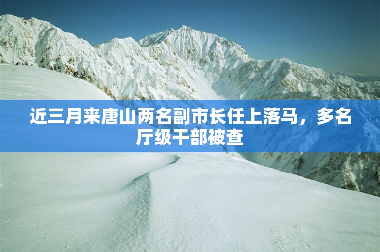 近三月来唐山两名副市长任上落马，多名厅级干部被查