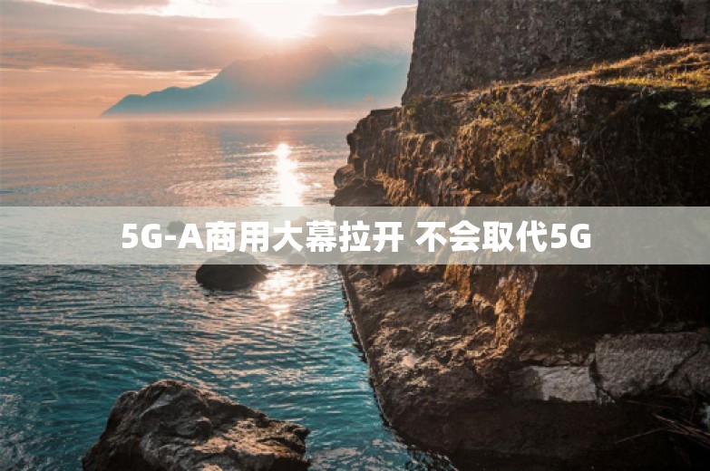 5G-A商用大幕拉开 不会取代5G