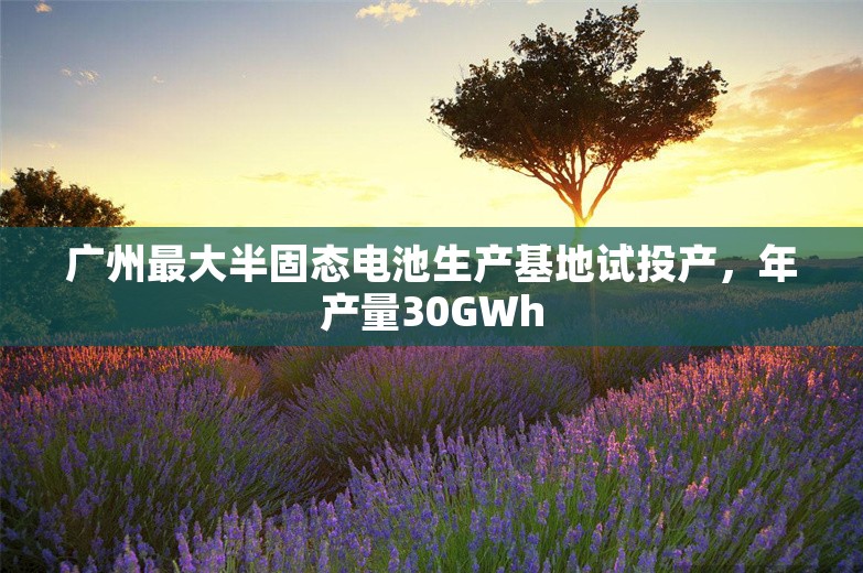 广州最大半固态电池生产基地试投产，年产量30GWh