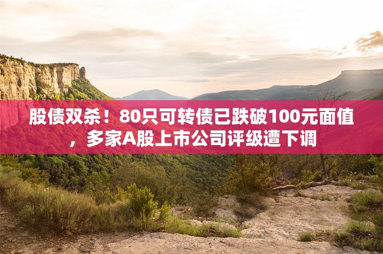 股债双杀！80只可转债已跌破100元面值，多家A股上市公司评级遭下调