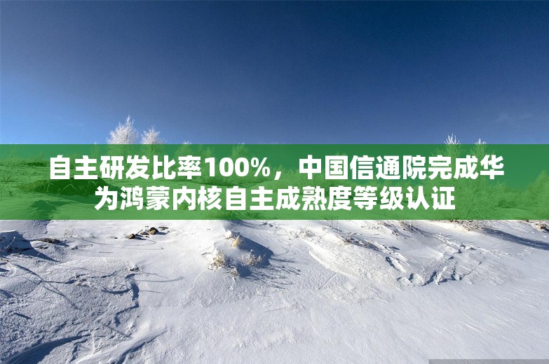 自主研发比率100%，中国信通院完成华为鸿蒙内核自主成熟度等级认证