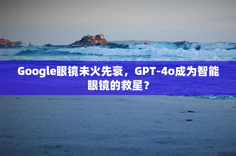 Google眼镜未火先衰，GPT-4o成为智能眼镜的救星？