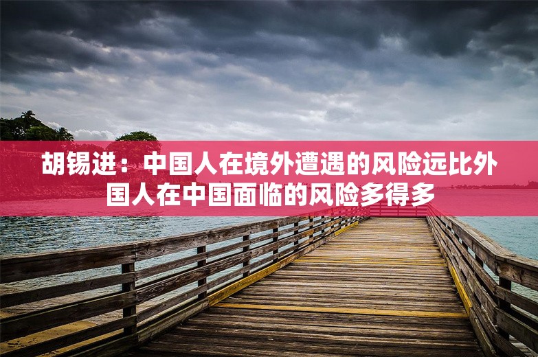 胡锡进：中国人在境外遭遇的风险远比外国人在中国面临的风险多得多