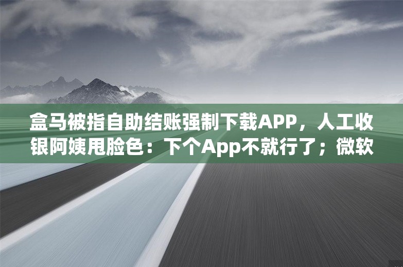 盒马被指自助结账强制下载APP，人工收银阿姨甩脸色：下个App不就行了；微软关闭中国所有授权门店；京东京喜模式大调整丨雷峰早报