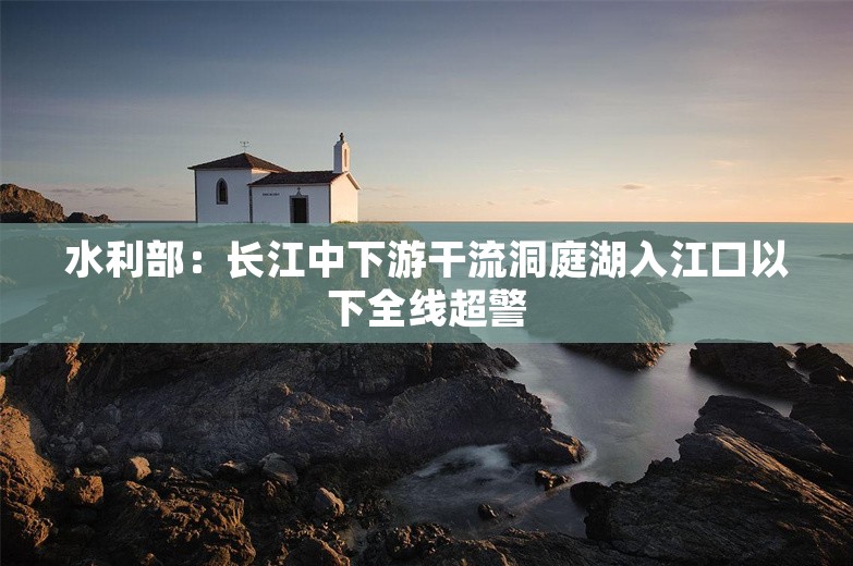 水利部：长江中下游干流洞庭湖入江口以下全线超警