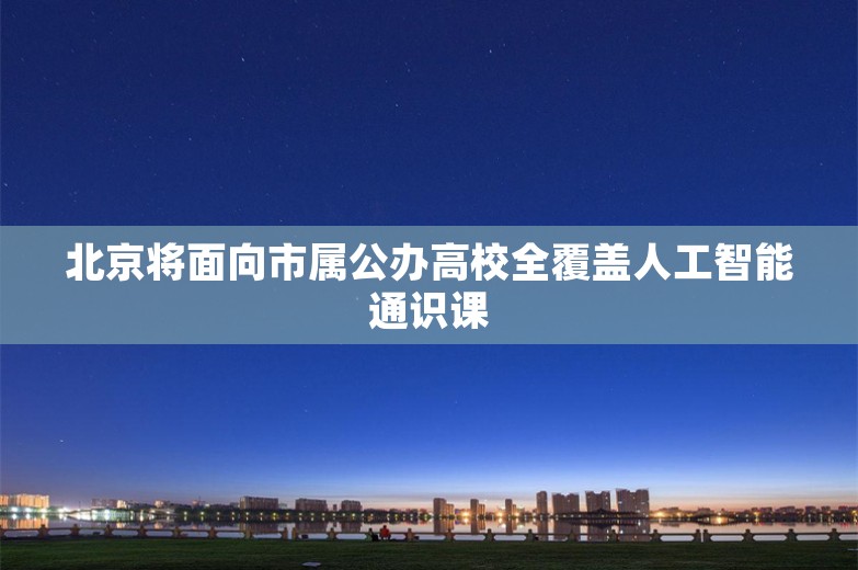 北京将面向市属公办高校全覆盖人工智能通识课