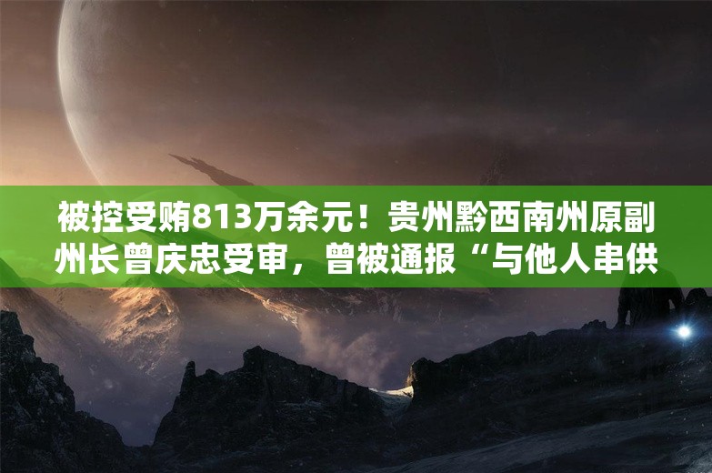 被控受贿813万余元！贵州黔西南州原副州长曾庆忠受审，曾被通报“与他人串供并伪造证据”