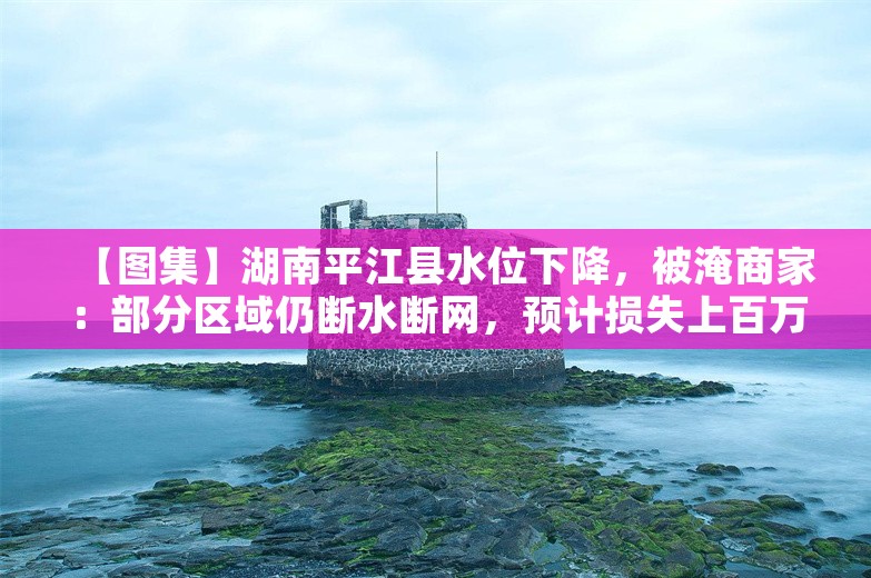 【图集】湖南平江县水位下降，被淹商家：部分区域仍断水断网，预计损失上百万