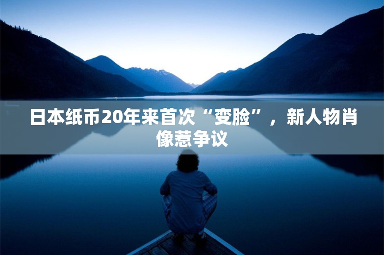 日本纸币20年来首次“变脸”，新人物肖像惹争议