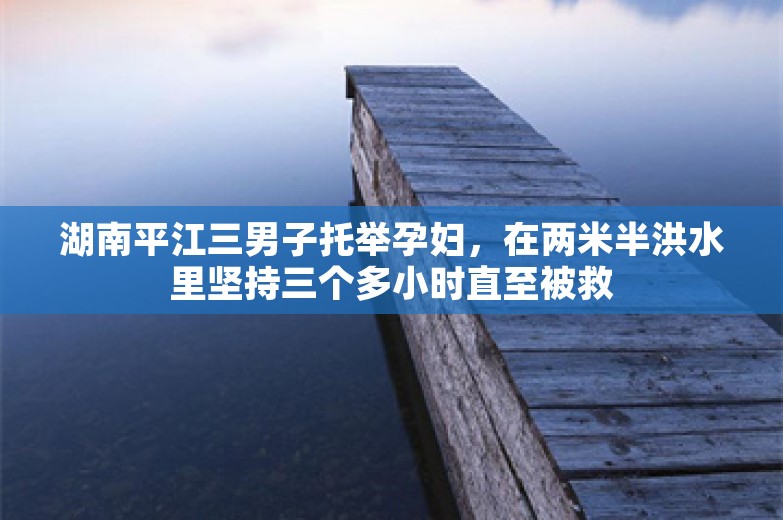 湖南平江三男子托举孕妇，在两米半洪水里坚持三个多小时直至被救