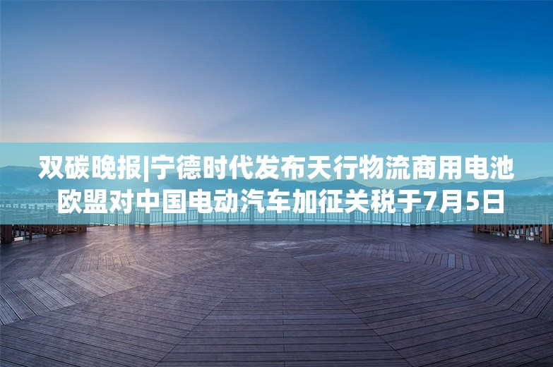 双碳晚报|宁德时代发布天行物流商用电池 欧盟对中国电动汽车加征关税于7月5日起生效