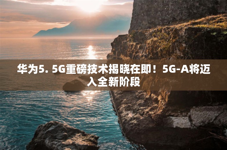 华为5. 5G重磅技术揭晓在即！5G-A将迈入全新阶段