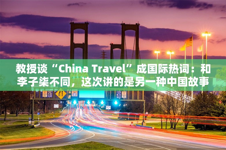 教授谈“China Travel”成国际热词：和李子柒不同，这次讲的是另一种中国故事