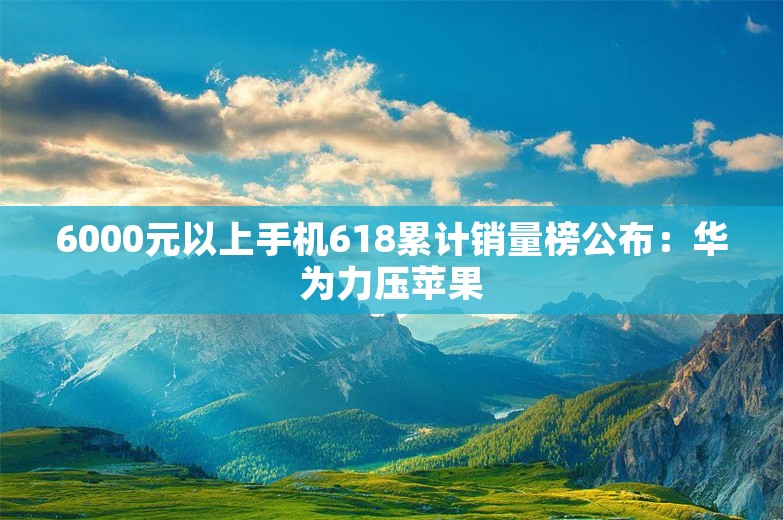 6000元以上手机618累计销量榜公布：华为力压苹果