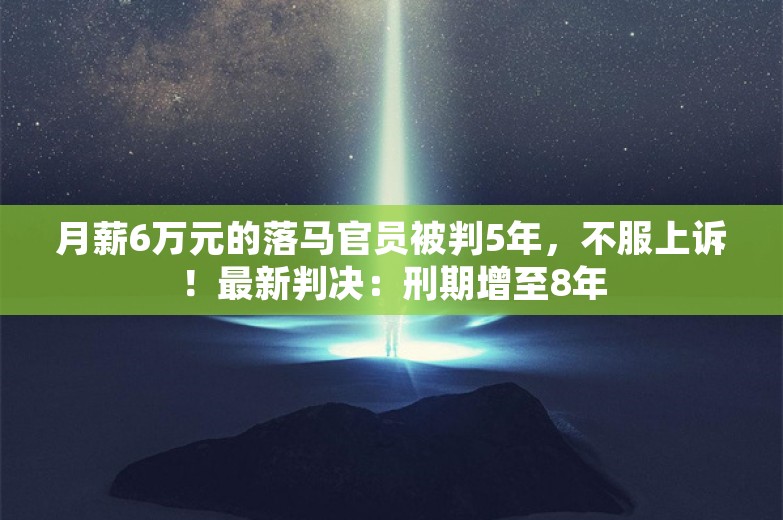 月薪6万元的落马官员被判5年，不服上诉！最新判决：刑期增至8年