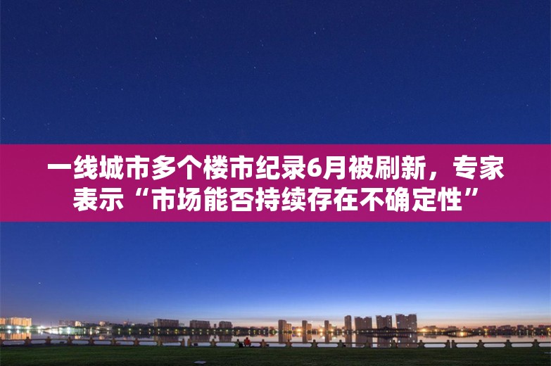 一线城市多个楼市纪录6月被刷新，专家表示“市场能否持续存在不确定性”