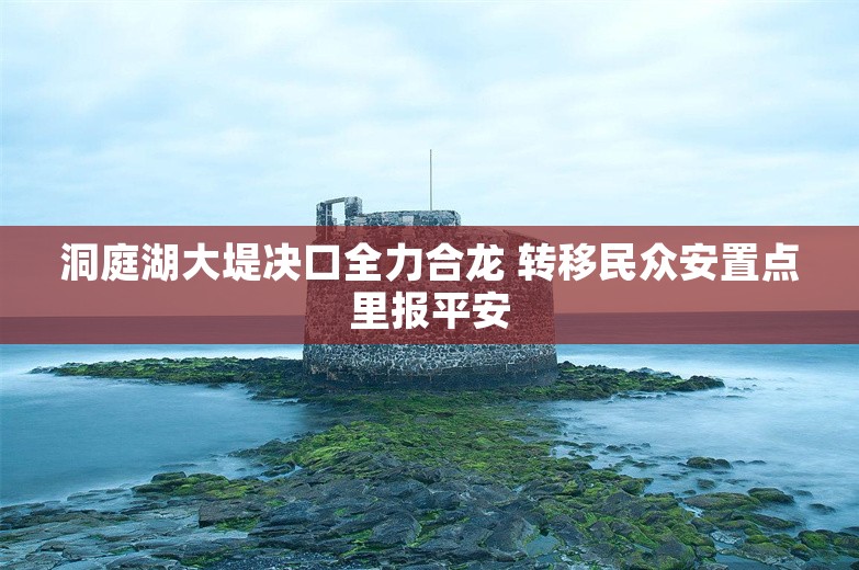 洞庭湖大堤决口全力合龙 转移民众安置点里报平安