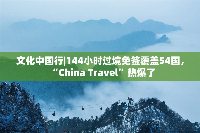 文化中国行|144小时过境免签覆盖54国，“China Travel”热爆了