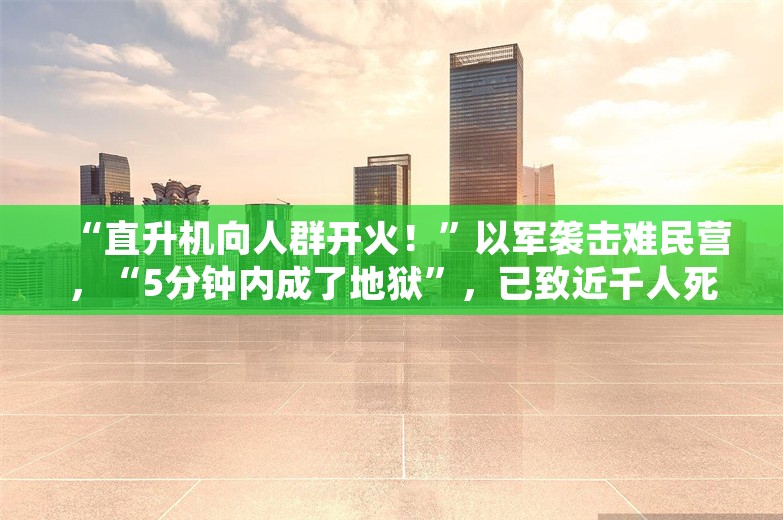 “直升机向人群开火！”以军袭击难民营，“5分钟内成了地狱”，已致近千人死伤，以军：伤亡不过百人