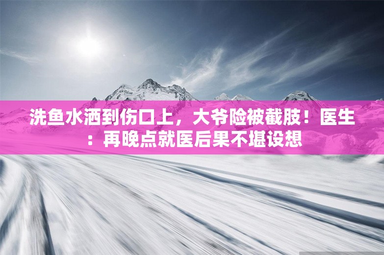 洗鱼水洒到伤口上，大爷险被截肢！医生：再晚点就医后果不堪设想