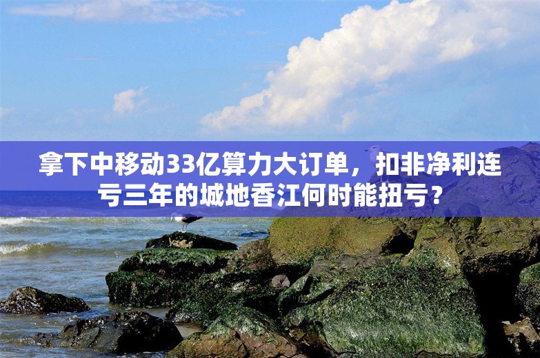 拿下中移动33亿算力大订单，扣非净利连亏三年的城地香江何时能扭亏？