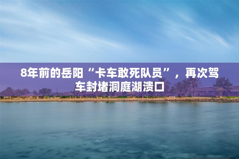 8年前的岳阳“卡车敢死队员”，再次驾车封堵洞庭湖溃口