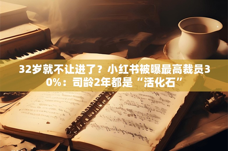 32岁就不让进了？小红书被曝最高裁员30%：司龄2年都是“活化石”