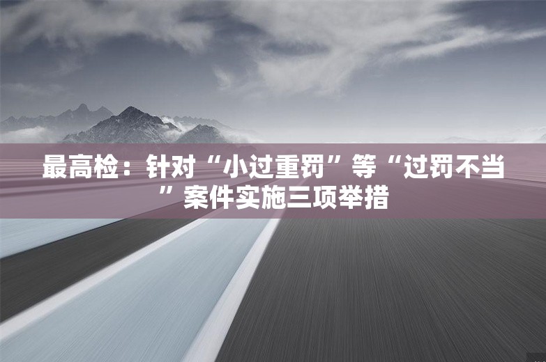 最高检：针对“小过重罚”等“过罚不当”案件实施三项举措