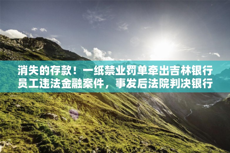 消失的存款！一纸禁业罚单牵出吉林银行员工违法金融案件，事发后法院判决银行需赔偿客户损失