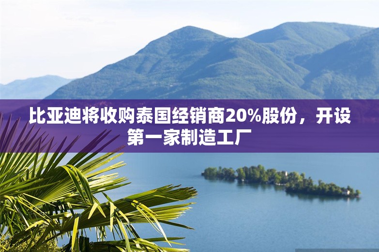 比亚迪将收购泰国经销商20%股份，开设第一家制造工厂