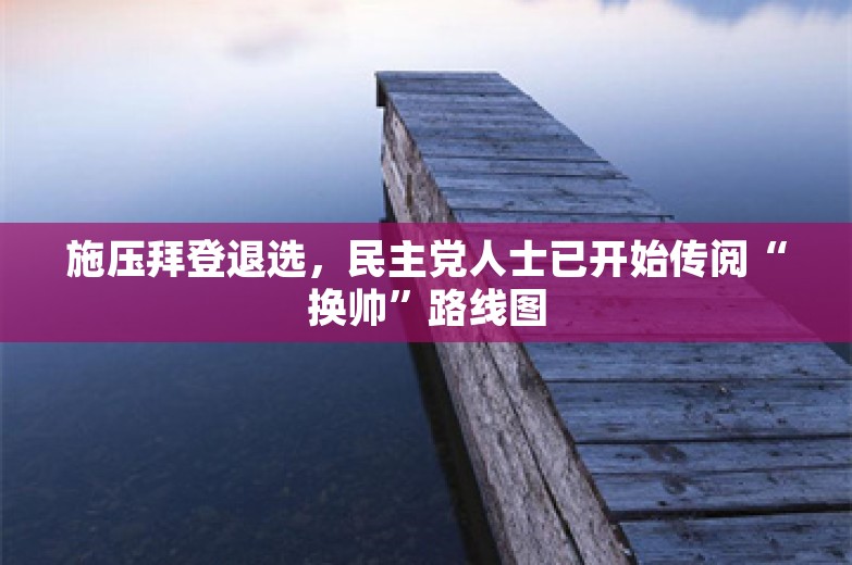 施压拜登退选，民主党人士已开始传阅“换帅”路线图